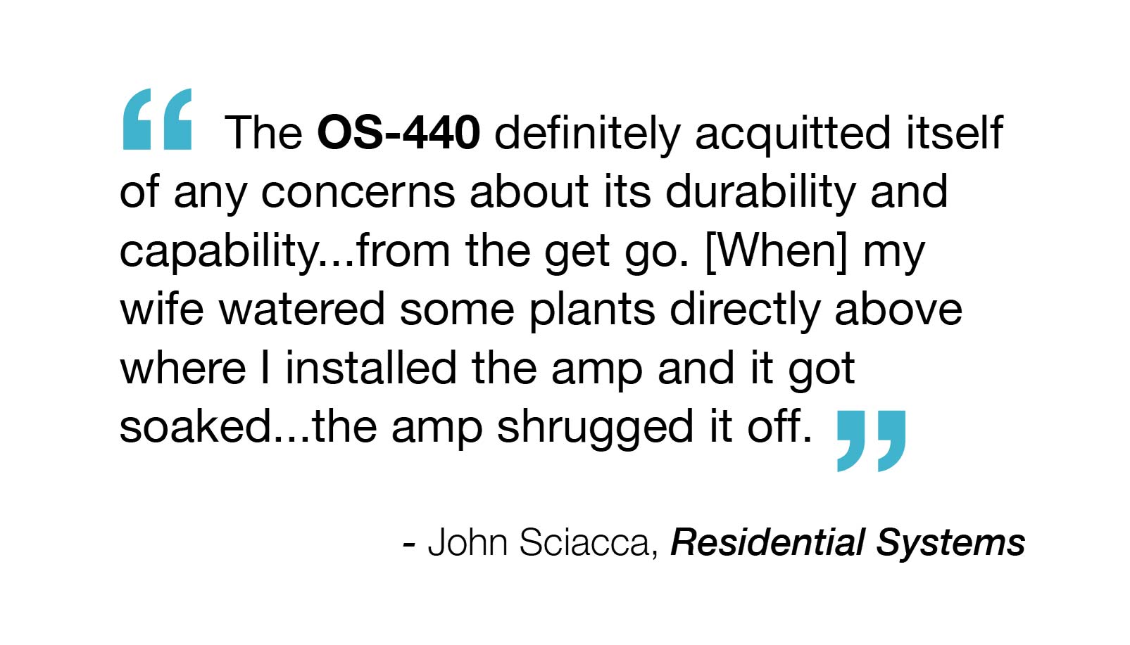 "The OS-440 definitely acquitted itself of any concerns about its durability and capability… from the get go. [When] my wife watered some plants directly above where I installed the amp and it got soaked… the amp shrugged it off." – John Sciacca